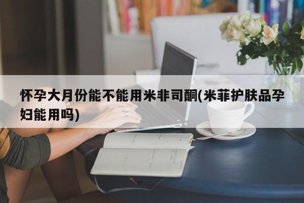 打胎药购买微信保密发货1-2天直邮到家怀孕大月份能不能用米非司酮(米菲护肤品孕妇能用吗)